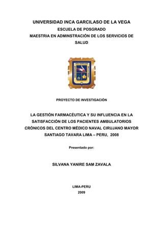UNIVERSIDAD INCA GARCILASO DE LA VEGA
              ESCUELA DE POSGRADO
  MAESTRIA EN ADMINSTRACIÓN DE LOS SERVICIOS DE
                      SALUD




             PROYECTO DE INVESTIGACIÓN



  LA GESTIÓN FARMACÉUTICA Y SU INFLUENCIA EN LA
  SATISFACCIÓN DE LOS PACIENTES AMBULATORIOS
CRÓNICOS DEL CENTRO MÉDICO NAVAL CIRUJANO MAYOR
        SANTIAGO TAVARA LIMA – PERU, 2008


                   Presentado por:




           SILVANA YANIRE SAM ZAVALA




                     LIMA-PERU
                        2009
 