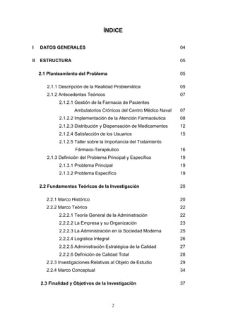 ÍNDICE

I    DATOS GENERALES                                                 04

II   ESTRUCTURA                                                      05

     2.1 Planteamiento del Problema                                  05

        2.1.1 Descripción de la Realidad Problemática                05
        2.1.2 Antecedentes Teóricos                                  07
              2.1.2.1 Gestión de la Farmacia de Pacientes
                     Ambulatorios Crónicos del Centro Médico Naval   07
              2.1.2.2 Implementación de la Atención Farmacéutica     08
              2.1.2.3 Distribución y Dispensación de Medicamentos    12
              2.1.2.4 Satisfacción de los Usuarios                   15
              2.1.2.5 Taller sobre la Importancia del Tratamiento
                      Fármaco-Terapéutico                            16
        2.1.3 Definición del Problema Principal y Específico         19
              2.1.3.1 Problema Principal                             19
              2.1.3.2 Problema Específico                            19

     2.2 Fundamentos Teóricos de la Investigación                    20

        2.2.1 Marco Histórico                                        20
        2.2.2 Marco Teórico                                          22
              2.2.2.1 Teoría General de la Administración            22
              2.2.2.2 La Empresa y su Organización                   23
              2.2.2.3 La Administración en la Sociedad Moderna       25
              2.2.2.4 Logística Integral                             26
              2.2.2.5 Administración Estratégica de la Calidad       27
              2.2.2.6 Definición de Calidad Total                    28
        2.2.3 Investigaciones Relativas al Objeto de Estudio         29
        2.2.4 Marco Conceptual                                       34

     2.3 Finalidad y Objetivos de la Investigación                   37



                                           2
 