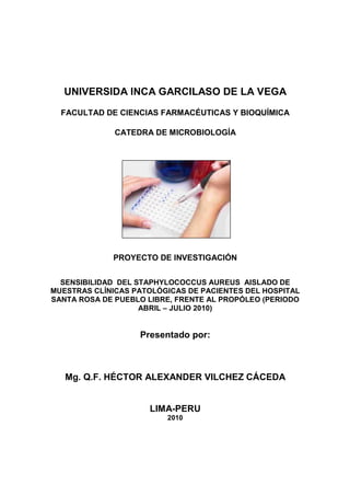 UNIVERSIDA INCA GARCILASO DE LA VEGA
  FACULTAD DE CIENCIAS FARMACÉUTICAS Y BIOQUÍMICA

              CATEDRA DE MICROBIOLOGÍA




             PROYECTO DE INVESTIGACIÓN


  SENSIBILIDAD DEL STAPHYLOCOCCUS AUREUS AISLADO DE
MUESTRAS CLÍNICAS PATOLÓGICAS DE PACIENTES DEL HOSPITAL
SANTA ROSA DE PUEBLO LIBRE, FRENTE AL PROPÓLEO (PERIODO
                    ABRIL – JULIO 2010)


                   Presentado por:



   Mg. Q.F. HÉCTOR ALEXANDER VILCHEZ CÁCEDA


                     LIMA-PERU
                         2010
 
