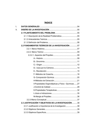ÍNDICE
I.    DATOS GENERALES .........................................................................04
II.   DISEÑO DE LA INVESTIGACIÓN.......................................................05
      2.1 PLANTEAMIENTO DEL PROBLEMA...........................................05
          2.1.1 Descripción de la Realidad Problemática...............................05
          2.1.2 Antecedentes Teóricos ..........................................................05
          2.1.3 Definición del Problema .........................................................06
      2.2 FUNDAMENTOS TEÓRICOS DE LA INVESTIGACIÓN ...............07
              2.2.1. Marco Histórico................................................................07
              2.2.2. Marco Teórico .................................................................09
                2.2.2.1. Aspectos del Propóleo...............................................09
                         A.- Historia ...................................................................09
                         B.- Sinonimia................................................................11
                         C.- Origen ....................................................................12
                         D.- Usos por la Colmena..............................................14
                         E.- Recolección ............................................................15
                         F- Métodos de Cosecha...............................................16
                         G- Composición Química .............................................20
                         H-Métodos de Extracción.............................................21
                         I-Propiedades Organolépticas y Físico - Químicas ......27
                         J-Control de Calidad ....................................................28
                         K-Propiedades Terapéuticas........................................32
                         L-Usos e Indicaciones..................................................35
                         M-Alergia al Propóleo...................................................36
              2.2.3 Marco Conceptual ............................................................37
      2.3 JUSTIFICACIÓN Y OBJETIVOS DE LA INVESTIGACIÓN ..........38
          2.3.1 Justificación e Importancia de la Investigación ......................38
          2.3.2 Objetivos Generales ..............................................................39
          2.3.3 Objetivos Específicos.............................................................39
 