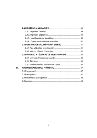 2.4 HIPÓTESIS Y VARIABLES ...........................................................39
            2.4.1. Hipótesis General .................................................................39
            2.4.2. Hipótesis Específica .............................................................40
           2.4.3. Identificación de Variables ...................................................40
           2.4.4. Operacionalización de Variables..........................................41
       2.5 DESCRIPCIÓN DEL MÉTODO Y DISEÑO....................................41
           2.5.1 Tipo y Nivel de Investigación .................................................41
           2.5.2 Método y Diseño Específico...................................................42
       2.6 UNIVERSO Y TÉCNICAS DE INVESTIGACIÓN...........................44
           2.6.1 Universo, Población y Muestra ..............................................44
            2.6.2 Técnicas ................................................................................45
            2.6.3 Procesamiento y Análisis de Datos ......................................46
III.   ADMINISTRACIÓN DEL PROYECTO.................................................47
       3.1 Programación .................................................................................47
       3.2 Presupuesto ...................................................................................47
       3.3 Referencias Bibliográficas..............................................................48
       3.4 Anexos ...........................................................................................50




                                                   3
 