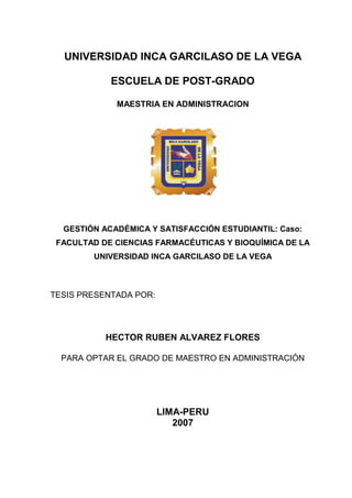 UNIVERSIDAD INCA GARCILASO DE LA VEGA

            ESCUELA DE POST-GRADO

             MAESTRIA EN ADMINISTRACION




  GESTIÓN ACADÉMICA Y SATISFACCIÓN ESTUDIANTIL: Caso:
 FACULTAD DE CIENCIAS FARMACÉUTICAS Y BIOQUÍMICA DE LA
        UNIVERSIDAD INCA GARCILASO DE LA VEGA



TESIS PRESENTADA POR:




           HECTOR RUBEN ALVAREZ FLORES

  PARA OPTAR EL GRADO DE MAESTRO EN ADMINISTRACIÓN




                        LIMA-PERU
                           2007
 