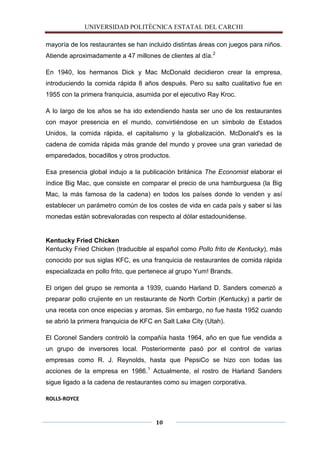 UNIVERSIDAD POLITÈCNICA ESTATAL DEL CARCHI

mayoría de los restaurantes se han incluido distintas áreas con juegos para niños.
Atiende aproximadamente a 47 millones de clientes al día.2

En 1940, los hermanos Dick y Mac McDonald decidieron crear la empresa,
introduciendo la comida rápida 8 años después. Pero su salto cualitativo fue en
1955 con la primera franquicia, asumida por el ejecutivo Ray Kroc.

A lo largo de los años se ha ido extendiendo hasta ser uno de los restaurantes
con mayor presencia en el mundo, convirtiéndose en un símbolo de Estados
Unidos, la comida rápida, el capitalismo y la globalización. McDonald's es la
cadena de comida rápida más grande del mundo y provee una gran variedad de
emparedados, bocadillos y otros productos.

Esa presencia global indujo a la publicación británica The Economist elaborar el
índice Big Mac, que consiste en comparar el precio de una hamburguesa (la Big
Mac, la más famosa de la cadena) en todos los países donde lo venden y así
establecer un parámetro común de los costes de vida en cada país y saber si las
monedas están sobrevaloradas con respecto al dólar estadounidense.


Kentucky Fried Chicken
Kentucky Fried Chicken (traducible al español como Pollo frito de Kentucky), más
conocido por sus siglas KFC, es una franquicia de restaurantes de comida rápida
especializada en pollo frito, que pertenece al grupo Yum! Brands.

El origen del grupo se remonta a 1939, cuando Harland D. Sanders comenzó a
preparar pollo crujiente en un restaurante de North Corbin (Kentucky) a partir de
una receta con once especias y aromas. Sin embargo, no fue hasta 1952 cuando
se abrió la primera franquicia de KFC en Salt Lake City (Utah).

El Coronel Sanders controló la compañía hasta 1964, año en que fue vendida a
un grupo de inversores local. Posteriormente pasó por el control de varias
empresas como R. J. Reynolds, hasta que PepsiCo se hizo con todas las
acciones de la empresa en 1986.1 Actualmente, el rostro de Harland Sanders
sigue ligado a la cadena de restaurantes como su imagen corporativa.

ROLLS-ROYCE



                                      10
 