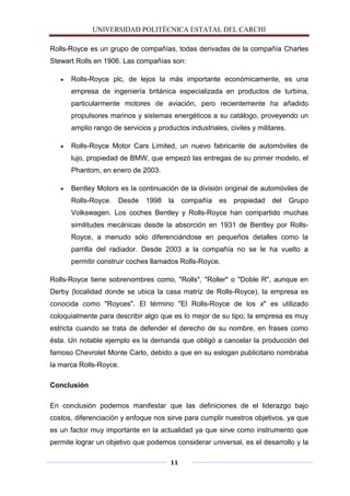 UNIVERSIDAD POLITÈCNICA ESTATAL DEL CARCHI

Rolls-Royce es un grupo de compañías, todas derivadas de la compañía Charles
Stewart Rolls en 1906. Las compañías son:

      Rolls-Royce plc, de lejos la más importante económicamente, es una
      empresa de ingeniería británica especializada en productos de turbina,
      particularmente motores de aviación, pero recientemente ha añadido
      propulsores marinos y sistemas energéticos a su catálogo, proveyendo un
      amplio rango de servicios y productos industriales, civiles y militares.

      Rolls-Royce Motor Cars Limited, un nuevo fabricante de automóviles de
      lujo, propiedad de BMW, que empezó las entregas de su primer modelo, el
      Phantom, en enero de 2003.

      Bentley Motors es la continuación de la división original de automóviles de
      Rolls-Royce.   Desde     1998   la    compañía   es propiedad      del     Grupo
      Volkswagen. Los coches Bentley y Rolls-Royce han compartido muchas
      similitudes mecánicas desde la absorción en 1931 de Bentley por Rolls-
      Royce, a menudo sólo diferenciándose en pequeños detalles como la
      parrilla del radiador. Desde 2003 a la compañía no se le ha vuelto a
      permitir construir coches llamados Rolls-Royce.

Rolls-Royce tiene sobrenombres como, "Rolls", "Roller" o "Doble R", aunque en
Derby (localidad donde se ubica la casa matriz de Rolls-Royce), la empresa es
conocida como "Royces". El término "El Rolls-Royce de los x" es utilizado
coloquialmente para describir algo que es lo mejor de su tipo; la empresa es muy
estricta cuando se trata de defender el derecho de su nombre, en frases como
ésta. Un notable ejemplo es la demanda que obligó a cancelar la producción del
famoso Chevrolet Monte Carlo, debido a que en su eslogan publicitario nombraba
la marca Rolls-Royce.

Conclusión

En conclusión podemos manifestar que las definiciones de el liderazgo bajo
costos, diferenciación y enfoque nos sirve para cumplir nuestros objetivos, ya que
es un factor muy importante en la actualidad ya que sirve como instrumento que
permite lograr un objetivo que podemos considerar universal, es el desarrollo y la

                                       11
 