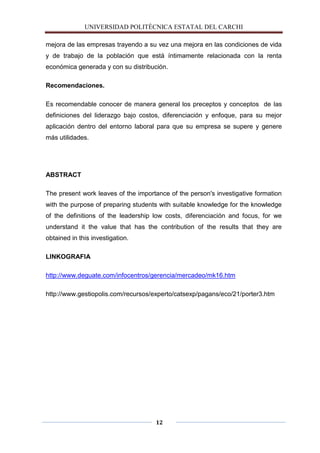 UNIVERSIDAD POLITÈCNICA ESTATAL DEL CARCHI

mejora de las empresas trayendo a su vez una mejora en las condiciones de vida
y de trabajo de la población que está íntimamente relacionada con la renta
económica generada y con su distribución.

Recomendaciones.

Es recomendable conocer de manera general los preceptos y conceptos de las
definiciones del liderazgo bajo costos, diferenciación y enfoque, para su mejor
aplicación dentro del entorno laboral para que su empresa se supere y genere
más utilidades.




ABSTRACT

The present work leaves of the importance of the person's investigative formation
with the purpose of preparing students with suitable knowledge for the knowledge
of the definitions of the leadership low costs, diferenciación and focus, for we
understand it the value that has the contribution of the results that they are
obtained in this investigation.

LINKOGRAFIA

http://www.deguate.com/infocentros/gerencia/mercadeo/mk16.htm

http://www.gestiopolis.com/recursos/experto/catsexp/pagans/eco/21/porter3.htm




                                     12
 