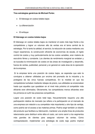 UNIVERSIDAD POLITÈCNICA ESTATAL DEL CARCHI

Tres estrategias genéricas de Michael Porter.

      El liderazgo en costos totales bajos


      La diferenciación


      El enfoque

El liderazgo en costos totales bajos

El liderazgo en costos totales bajos es mantener el costo más bajo frente a los
competidores y lograr un volumen alto de ventas era el tema central de la
estrategia. Por lo tanto la calidad, el servicio, la reducción de costos mediante una
mayor experiencia, la construcción eficiente de economías de escala, el rígido
control de costos y muy particularmente de los costos variables, eran materia de
escrutinio férreo y constante. Los clientes de rendimiento marginal se evitaban y
se buscaba la minimización de costos en las áreas de investigación y desarrollo,
fuerza de ventas, publicidad, personal y en general en cada área de la operación
de la empresa.

Si la empresa tenía una posición de costos bajos, se esperaba que esto la
condujera a obtener utilidades por encima del promedio de la industria y la
protegiera de las cinco fuerzas competitivas. En la medida en que los
competidores luchaban mediante rebajas de precio, sus utilidades se erosionaban
hasta que aquellos que quedaban en el nivel más próximo al competidor más
eficiente eran eliminados. Obviamente, los competidores menos eficientes eran
los primeros en sufrir las presiones competitivas.

Lograr una posición de costo total bajo, frecuentemente requería una alta
participación relativa de mercado (se refiere a la participación en el mercado de
una empresa con relación a su competidor más importante) u otro tipo de ventaja,
como podría ser el acceso a las materias primas. Podría exigir también un diseño
del producto que facilitara su fabricación, mantener una amplia línea de productos
relacionados para distribuir entre ellos el costo, así como servir a los segmentos
más   grandes    de    clientes   para   asegurar    volumen   de   ventas.   Como
contraprestación, implementar una estrategia de costo bajo podría implicar

                                         3
 