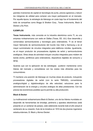 UNIVERSIDAD POLITÈCNICA ESTATAL DEL CARCHI

grandes inversiones de capital en tecnología de punta, precios agresivos y reducir
los márgenes de utilidad para comprar una mayor participación en el mercado.
Por aquella época, la estrategía de liderazgo en costo bajo fue el fundamento del
éxito de compañías como Briggs & Stratton Corp., Texas Instruments, Black &
Decker y Du Pont.

EJEMPLOS

Texas Instruments, más conocida en la industria electrónica como TI, es una
empresa norteamericana con sede en Dallas (Texas, EE. UU.) Que desarrolla y
comercializa semiconductores y tecnología para ordenadores. TI es el tercer
mayor fabricante de semiconductores del mundo tras Intel y Samsung y es el
mayor suministrador de circuitos integrados para teléfonos móviles. Igualmente,
es el mayor productor de procesadores digitales de señal y semiconductores
analógicos. Otras áreas de actividad incluyen circuitos integrados para módem de
banda ancha, periféricos para ordenadores, dispositivos digitales de consumo y
RFID.

Quienes que con la aplicación de las estrategias         pudieron mantenerse como
líderes del mercado y consolidarse con los costos más eficientes para los
consumidores.

TI mantiene una posición de liderazgo en muchas áreas de producto, incluyendo
procesadores    digitales   de   señal   (con   la   serie   TMS320),   convertidores
analógico/digital y digital/analógico de alta velocidad, soluciones para la
administración de la energía y circuitos análogos de altas prestaciones. Con los
precios las económicos posibles que le permite su alta producción.

Black & Decker

La multinacional norteamericana Black & Decker, uno de los líderes mundiales en
desarrollo de herramientas de bricolaje, jardinería y aparatos electrónicos (está
presente en un centenar de países), está celebrando durante todo el año actual el
centenario de su creación, fruto de la iniciativa en 1910 de dos jóvenes ingenieros
estadounidenses, D. Black y Alonso Decker.




                                         4
 
