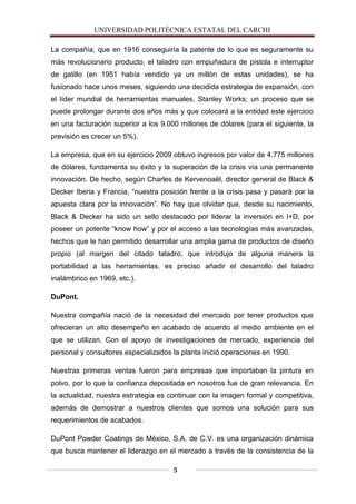 UNIVERSIDAD POLITÈCNICA ESTATAL DEL CARCHI

La compañía, que en 1916 conseguiría la patente de lo que es seguramente su
más revolucionario producto, el taladro con empuñadura de pistola e interruptor
de gatillo (en 1951 había vendido ya un millón de estas unidades), se ha
fusionado hace unos meses, siguiendo una decidida estrategia de expansión, con
el líder mundial de herramientas manuales, Stanley Works; un proceso que se
puede prolongar durante dos años más y que colocará a la entidad este ejercicio
en una facturación superior a los 9.000 millones de dólares (para el siguiente, la
previsión es crecer un 5%).

La empresa, que en su ejercicio 2009 obtuvo ingresos por valor de 4.775 millones
de dólares, fundamenta su éxito y la superación de la crisis vía una permanente
innovación. De hecho, según Charles de Kervenoaël, director general de Black &
Decker Iberia y Francia, “nuestra posición frente a la crisis pasa y pasará por la
apuesta clara por la innovación”. No hay que olvidar que, desde su nacimiento,
Black & Decker ha sido un sello destacado por liderar la inversión en I+D, por
poseer un potente “know how” y por el acceso a las tecnologías más avanzadas,
hechos que le han permitido desarrollar una amplia gama de productos de diseño
propio (al margen del citado taladro, que introdujo de alguna manera la
portabilidad a las herramientas, es preciso añadir el desarrollo del taladro
inalámbrico en 1969, etc.).

DuPont.

Nuestra compañía nació de la necesidad del mercado por tener productos que
ofrecieran un alto desempeño en acabado de acuerdo al medio ambiente en el
que se utilizan. Con el apoyo de investigaciones de mercado, experiencia del
personal y consultores especializados la planta inició operaciones en 1990.

Nuestras primeras ventas fueron para empresas que importaban la pintura en
polvo, por lo que la confianza depositada en nosotros fue de gran relevancia. En
la actualidad, nuestra estrategia es continuar con la imagen formal y competitiva,
además de demostrar a nuestros clientes que somos una solución para sus
requerimientos de acabados.

DuPont Powder Coatings de México, S.A. de C.V. es una organización dinámica
que busca mantener el liderazgo en el mercado a través de la consistencia de la

                                      5
 