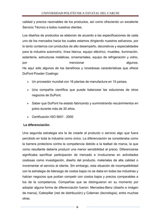 UNIVERSIDAD POLITÈCNICA ESTATAL DEL CARCHI

calidad y precios razonables de los productos, así como ofreciendo un excelente
Servicio Técnico a todos nuestros clientes.

Los diseños de productos se elaboran de acuerdo a las especificaciones de cada
uno de los mercados hacia los cuales estamos dirigiendo nuestros esfuerzos, por
lo tanto contamos con productos de alto desempeño, decorativos y especialidades
para la industria automotriz, línea blanca, equipo eléctrico, muebles, iluminación,
estantería, estructuras metálicas, ornamentales, equipo de refrigeración y vidrio,
por                                mencionar                              algunos.
He aquí sólo algunos de los beneficios y novedosas características que ofrece
DuPont Powder Coatings:

         Un proveedor mundial con 16 plantas de manufactura en 15 países.

         Una compañía científica que puede balancear las soluciones de otros
         negocios de DuPont.

         Saber que DuPont ha estado fabricando y suministrando recubrimientos en
         polvo durante más de 30 años.

         Certificación ISO 9001 : 2000

La diferenciación.

Una segunda estrategia era la de crearle al producto o servicio algo que fuera
percibido en toda la industria como único. La diferenciación se consideraba como
la barrera protectora contra la competencia debido a la lealtad de marca, la que
como resultante debería producir una menor sensibilidad al precio. Diferenciarse
significaba sacrificar participación de mercado e involucrarse en actividades
costosas como investigación, diseño del producto, materiales de alta calidad o
incrementar el servicio al cliente. Sin embargo, esta situación de incompatibilidad
con la estrategia de liderazgo de costos bajos no se daba en todas las industrias y
habían negocios que podían competir con costos bajos y precios comparables a
los de la competencia. Compañías que se distinguieron en su momento por
adoptar alguna forma de diferenciación fueron: Mercedes-Benz (diseño e imágen
de marca), Caterpillar (red de distribución) y Coleman (tecnología), entre muchas
otras.

                                         6
 