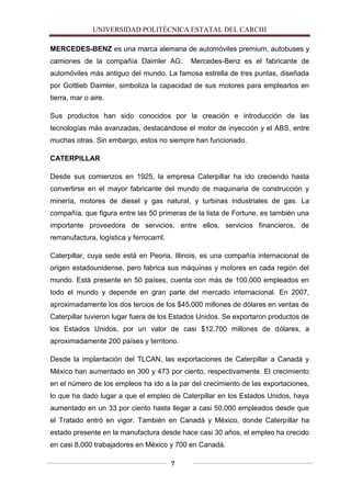 UNIVERSIDAD POLITÈCNICA ESTATAL DEL CARCHI

MERCEDES-BENZ es una marca alemana de automóviles premium, autobuses y
camiones de la compañía Daimler AG.           Mercedes-Benz es el fabricante de
automóviles más antiguo del mundo. La famosa estrella de tres puntas, diseñada
por Gottlieb Daimler, simboliza la capacidad de sus motores para emplearlos en
tierra, mar o aire.

Sus productos han sido conocidos por la creación e introducción de las
tecnologías más avanzadas, destacándose el motor de inyección y el ABS, entre
muchas otras. Sin embargo, estos no siempre han funcionado.

CATERPILLAR

Desde sus comienzos en 1925, la empresa Caterpillar ha ido creciendo hasta
convertirse en el mayor fabricante del mundo de maquinaria de construcción y
minería, motores de diesel y gas natural, y turbinas industriales de gas. La
compañía, que figura entre las 50 primeras de la lista de Fortune, es también una
importante proveedora de servicios, entre ellos, servicios financieros, de
remanufactura, logística y ferrocarril.

Caterpillar, cuya sede está en Peoria, Illinois, es una compañía internacional de
origen estadounidense, pero fabrica sus máquinas y motores en cada región del
mundo. Está presente en 50 países, cuenta con más de 100,000 empleados en
todo el mundo y depende en gran parte del mercado internacional. En 2007,
aproximadamente los dos tercios de los $45,000 millones de dólares en ventas de
Caterpillar tuvieron lugar fuera de los Estados Unidos. Se exportaron productos de
los Estados Unidos, por un valor de casi $12,700 millones de dólares, a
aproximadamente 200 países y territorio.

Desde la implantación del TLCAN, las exportaciones de Caterpillar a Canadá y
México han aumentado en 300 y 473 por ciento, respectivamente. El crecimiento
en el número de los empleos ha ido a la par del crecimiento de las exportaciones,
lo que ha dado lugar a que el empleo de Caterpillar en los Estados Unidos, haya
aumentado en un 33 por ciento hasta llegar a casi 50,000 empleados desde que
el Tratado entró en vigor. También en Canadá y México, donde Caterpillar ha
estado presente en la manufactura desde hace casi 30 años, el empleo ha crecido
en casi 8,000 trabajadores en México y 700 en Canadá.

                                          7
 
