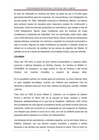 UNIVERSIDAD POLITÈCNICA ESTATAL DEL CARCHI

El éxito de Caterpillar en América del Norte es señal de que el TLCAN sigue
generando beneficios para las empresas, los consumidores y los trabajadores de
los tres países. En 1982, Caterpillar construyó en Monterrey, México, una fábrica
para producir piezas de repuesto para maquinaria pesada de construcción y
excavación. Entre los artículos producidos por esta fábrica, que emplea a más de
3,300 trabajadores, figuran hojas niveladoras para los tractores de oruga
(niveladoras o topadoras) de Caterpillar. Una vez terminadas, estas hojas viajan
unos 2,400 kilómetros hacia el norte a East Peoria, Illinois, donde los trabajadores
estadounidenses construyen los tractores y exportan los productos terminados a
todo el mundo. Algunas de estas niveladoras se exportan a Canadá, donde se
utilizan en la extracción de petróleo de las arenas de alquitrán de Alberta. El
petróleo se envía a través de oleoductos a los Estados Unidos, para ser refinado.

COLEMAN

Hace casi 100 años un joven de gran espíritu emprendedor y creativas ideas,
comenzó a fabricar lámparas en Wichita, Kansas. Su nombre es William C.
COLEMAN. Su empresa y su saga cambió la vida de América y del mundo
Outdoor     con   inventos    increíbles   y    creación    de    equipos    útiles.


En la actualidad cuentan con amplia gama de productos. La línea Coleman tiene
un gran respaldo tecnológico, cuentan con hieleras que mantienen fríos los
alimentos y bebidas hasta por cinco dias, además de lámparas, parrillas, inflables
y termos.

Todo inicio en 1900. El joven William C. Coleman, con el objetivo de obtener
fondos y terminar el último año de la escuela de leyes, empezó a vender
lámparas, estableciendose en lo que hoy es Kingfisher, Oklahoma, USA. Como
tenía problemas de vista algunos compañeros tenían que leerle muchas veces los
exámenes, hasta que encontró en el escaparate de una droguería en Alabama,
una lámpara que cambio el curso de su vida, con esa luz brillante podía leer las
pequeñas letras impresas en un frasco de medicamentos.

Las lámparas tenian quemadores y utilizaban gasolina, su luz era limpia, blanca y
brillante. Coleman, con sus ahorros compro inventario y empezó a vender
lámparas a las tiendas que querian funcionar durante la noche. Pero el inicio no
                                       8
 