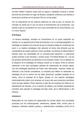UNIVERSIDAD POLITÈCNICA ESTATAL DEL CARCHI

fue fácil, William Coleman utilizó todo su ingenio y habilidad comenzó a vender
servicios de iluminación en lugar de lámpara, otorgando confianza a los clientes a
traves de su contrato con la clausula "Sin luz, no hay pago".

Con la implantación de los sistemas eléctricos en todo el país, el volumen de
mercado se perdió por lo que se buscó la diversificación de la producción. Las
estufas a gas se conviertieron en una nueva necesidad de los consumidores y en
un nuevo negocio.

El Enfoque.

La tercera estrategia, consistía en concentrarse en un grupo específico de
clientes, en un segmento de la línea de productos o en un mercado geográfico. La
estrategia se basaba en la premisa de que la empresa estaba en condiciones de
servir a un objetivo estratégico más reducido en forma más eficiente que los
competidores de amplia cobertura. Como resultado, la empresa se diferenciaba al
atender mejor las necesidades de un mercado-meta específico, o reduciendo
costos sirviendo a ése mercado, o ambas cosas. The Martin-Brower Co., uno de
los grandes distribuidores de alimentos en los Estados Unidos, fue un ejemplo en
la adopción de la estrategia de enfoque cuando en su época, limitó su servicio
solamente a las ocho principales cadenas de restaurantes de comida rápida.
Las tres estrategias genéricas de Porter eran alternativas, maneras viables de
enfrentar a las fuerzas competitivas. La empresa que fallara en desarrollar su
estrategia en por lo menos una de éstas directrices, quedaba atrapada en el
centro, como la empresa de la figura, situada en una posición estratégica
extremadamente pobre (una empresa con precio alto para productos percibidos
como de baja calidad). Porter describía a éste tipo de empresa con fallas en su
participación de mercado, en su inversión de capital y con limitada capacidad de
maniobra para ejecutar la estrategia del bajo costo, de la diferenciación o del
enfoque.

MCDONALD'S

McDonald's es una cadena de restaurantes de comida rápida. Sus principales
productos son las hamburguesas, sándwiches, patatas fritas, menús para el
desayuno, refrescos, batidos, postres y, recientemente, ensaladas y fruta. En la

                                       9
 