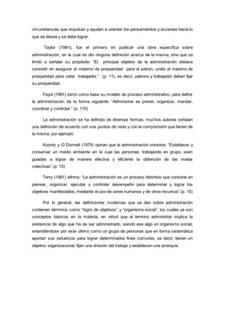 circunstancias que impulsan y ayudan a orientar los pensamientos y acciones hacia lo
que se desea y se debe lograr.
Taylor (1981), fue el primero en publicar una obra específica sobre
administración, en la cual no dio ninguna definición acerca de la misma, sino que se
limitó a señalar su propósito: “El principal objetivo de la administración debiera
consistir en asegurar el máximo de prosperidad para el patrón, unido al máximo de
prosperidad para cada trabajador.” (p. 11), es decir, patrono y trabajador deben fijar
su prosperidad.
Fayol (1981) tomó como base su modelo de proceso administrativo, para definir
la administración de la forma siguiente: “Administrar es prever, organizar, mandar,
coordinar y controlar.” (p. 110)
La administración se ha definido de diversas formas; muchos autores señalan
una definición de acuerdo con sus puntos de vista y con la comprensión que tienen de
la misma, por ejemplo:
Koontz y O´Donnell (1979) opinan que la administración consiste: “Establecer y
conservar un medio ambiente en la cual las personas, trabajando en grupo, sean
guiadas a lograr de manera efectiva y eficiente la obtención de las metas
colectivas”.(p. 13)
Terry (1981) afirma: “La administración es un proceso distintivo que consiste en
planear, organizar, ejecutar y controlar desempeño para determinar y lograr los
objetivos manifestados, mediante el uso de seres humanos y de otros recursos”.(p. 15)
Por lo general, las definiciones modernas que se dan sobre administración
contienen términos como “logro de objetivos” y “organismo social”, los cuales ya son
conceptos básicos en la materia, en virtud que el termino administrar implica la
existencia de algo que ha de ser administrado, siendo ese algo un organismo social;
entendiéndose por este último como un grupo de personas que en forma sistemática
aportan sus esfuerzos para lograr determinados fines comunes, es decir, tienen un
objetivo organizacional, fijan una división del trabajo y establecen una jerarquía.
 