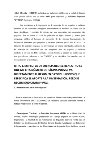 2.1.2 Revista CTPCBA del colegio de traductores públicos de la ciudad de Buenos
Aires pública artículo que se titula: NIIF para Pequeñas y Medianas Empresas
"PYMES". Barrientos (2008:1)
Las necesidades y la importancia en la economía de las pequeñas y medianas
entidades de las economías emergentes fundamentaron la necesidad de contar con un
juego simplificado y completo de normas que sean apropiadas para compañías más
pequeñas. Por tal razón el IASB ha publicado en ingles, español y francés para
comentario público el borrador de exposición de las Normas Internacionales de
Información Financiera para pequeñas y medianas entidades (NIIF para PYMES). La
intención del estándar propuesto es proporcionar un sistema simplificado, autónomo de
los principios de contabilidad que son apropiados para las pequeñas y medianas
entidades y se basa en IFRS completas. En esta Norma se eliminan los asuntos que no
son generalmente relevantes a las "PYMES" y se simplifican los métodos para el
reconocimiento y la medición.
OTRO EJEMPLO, LA DIFERENCIA RESPECTO AL OTRO ES
QUE NO CITA NÚMERO DE PÁGINA PUES SE VA
DIRECTAMENTEAL RESUMEN O CONCLUSIONES QUE
ESPECIFICA EL APORTE A LA INVSTIGACIÓN. PERO SE
RECOMIEND CITAR Nº PÁG.
2.1 Antecedentes de la Investigación
Para el análisis de la Providencia en Materia de Retenciones de Impuesto Sobre La
Renta (Providencia SNAT/ 2009-0095), fue necesario consultar diferentes fuentes o
trabajos relacionadas al tema de estudio.
Camayaguan, Yuraima y González Geronima, (2001) en la Universidad de
Oriente, Núcleo Anzoátegui, presentaron su Trabajo Especial de Grado titulado,
Importancia y Amplitud de las Retenciones de Impuesto Sobre la Renta para el
Estado y los Contribuyentes. El Objetivo General de esta investigación es: Determinar
la Importancia y Amplitud de las Retenciones de Impuesto Sobre la Renta para el
 