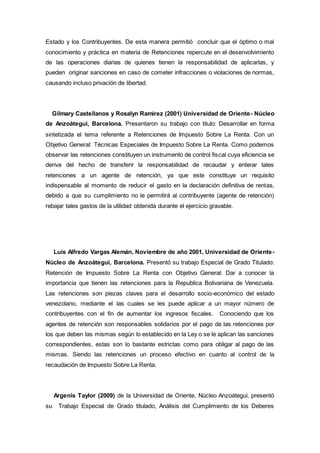 Estado y los Contribuyentes. De esta manera permitió concluir que el óptimo o mal
conocimiento y práctica en materia de Retenciones repercute en el desenvolvimiento
de las operaciones diarias de quienes tienen la responsabilidad de aplicarlas, y
pueden originar sanciones en caso de cometer infracciones o violaciones de normas,
causando incluso privación de libertad.
Gilmary Castellanos y Rosalyn Ramírez (2001) Universidad de Oriente- Núcleo
de Anzoátegui, Barcelona. Presentaron su trabajo con titulo: Desarrollar en forma
sintetizada el tema referente a Retenciones de Impuesto Sobre La Renta. Con un
Objetivo General: Técnicas Especiales de Impuesto Sobre La Renta. Como podemos
observar las retenciones constituyen un instrumento de control fiscal cuya eficiencia se
deriva del hecho de transferir la responsabilidad de recaudar y enterar tales
retenciones a un agente de retención, ya que este constituye un requisito
indispensable al momento de reducir el gasto en la declaración definitiva de rentas,
debido a que su cumplimiento no le permitirá al contribuyente (agente de retención)
rebajar tales gastos de la utilidad obtenida durante el ejercicio gravable.
Luís Alfredo Vargas Alemán, Noviembre de año 2001, Universidad de Oriente-
Núcleo de Anzoátegui, Barcelona. Presentó su trabajo Especial de Grado Titulado:
Retención de Impuesto Sobre La Renta con Objetivo General: Dar a conocer la
importancia que tienen las retenciones para la Republica Bolivariana de Venezuela.
Las retenciones son piezas claves para el desarrollo socio-económico del estado
venezolano, mediante el las cuales se les puede aplicar a un mayor número de
contribuyentes con el fin de aumentar los ingresos fiscales. Conociendo que los
agentes de retención son responsables solidarios por el pago de las retenciones por
los que deben las mismas según lo establecido en la Ley o se le aplican las sanciones
correspondientes, estas son lo bastante estrictas como para obligar al pago de las
mismas. Siendo las retenciones un proceso efectivo en cuanto al control de la
recaudación de Impuesto Sobre La Renta.
Argenis Taylor (2009) de la Universidad de Oriente, Núcleo Anzoátegui, presentó
su Trabajo Especial de Grado titulado, Análisis del Cumplimiento de los Deberes
 