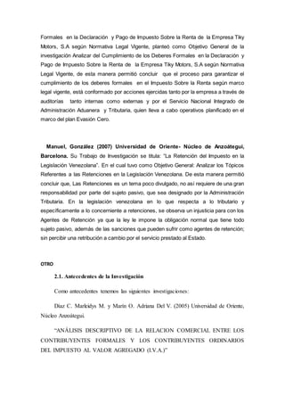 Formales en la Declaración y Pago de Impuesto Sobre la Renta de la Empresa Tiky
Motors, S.A según Normativa Legal Vigente, planteó como Objetivo General de la
investigación Analizar del Cumplimiento de los Deberes Formales en la Declaración y
Pago de Impuesto Sobre la Renta de la Empresa Tiky Motors, S.A según Normativa
Legal Vigente, de esta manera permitió concluir que el proceso para garantizar el
cumplimiento de los deberes formales en el Impuesto Sobre la Renta según marco
legal vigente, está conformado por acciones ejercidas tanto por la empresa a través de
auditorías tanto internas como externas y por el Servicio Nacional Integrado de
Administración Aduanera y Tributaria, quien lleva a cabo operativos planificado en el
marco del plan Evasión Cero.
Manuel, González (2007) Universidad de Oriente- Núcleo de Anzoátegui,
Barcelona. Su Trabajo de Investigación se titula: “La Retención del Impuesto en la
Legislación Venezolana”. En el cual tuvo como Objetivo General: Analizar los Tópicos
Referentes a las Retenciones en la Legislación Venezolana. De esta manera permitió
concluir que, Las Retenciones es un tema poco divulgado, no así requiere de una gran
responsabilidad por parte del sujeto pasivo, que sea designado por la Administración
Tributaria. En la legislación venezolana en lo que respecta a lo tributario y
específicamente a lo concerniente a retenciones, se observa un injusticia para con los
Agentes de Retención ya que la ley le impone la obligación normal que tiene todo
sujeto pasivo, además de las sanciones que pueden sufrir como agentes de retención;
sin percibir una retribución a cambio por el servicio prestado al Estado.
OTRO
2.1. Antecedentes de la Investigación
Como antecedentes tenemos las siguientes investigaciones:
Díaz C. Marleidys M. y Marín O. Adriana Del V. (2005) Universidad de Oriente,
Núcleo Anzoátegui.
“ANÁLISIS DESCRIPTIVO DE LA RELACION COMERCIAL ENTRE LOS
CONTRIBUYENTES FORMALES Y LOS CONTRIBUYENTES ORDINARIOS
DEL IMPUESTO AL VALOR AGREGADO (I.V.A.)”
 
