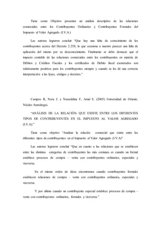 Tiene como Objetivo presentar un análisis descriptivo de las relaciones
comerciales entre los Contribuyentes Ordinarios y Contribuyentes Formales del
Impuesto al Valor Agregado (I.V.A.)
Las autoras lograron concluir “Que hay una falta de conocimiento de los
contribuyentes acerca del Decreto 2.258; lo que ocasiona a nuestro parecer una falta de
aplicación del mismo por su desconocimiento. Finalmente se debe destacar que el
impacto contable de las relaciones comerciales entre los contribuyentes en materia de
Débitos y Créditos Fiscales y los certificados de Debito fiscal exonerados son
relativamente positivos para los contribuyentes siempre y cuando se les dé una correcta
interpretación a las leyes, códigos y decretos.”
Campos R, Nora J. y Nasreddine F, Amal E. (2005) Universidad de Oriente,
Núcleo Anzoátegui.
“ANÁLISIS DE LA RELACIÓN QUE EXISTE ENTRE LOS DIFERENTES
TIPOS DE CONTRIBUYENTES EN EL IMPUESTO AL VALOR AGREGADO
(I.V.A).”
Tiene como objetivo “Analizar la relación comercial que existe entre los
diferentes tipos de contribuyentes en el Impuesto al Valor Agregado (I.V.A)”
Las autoras lograron concluir “Que en cuanto a las relaciones que se establecen
entre las distintas categorías de contribuyentes las más comunes es cuando un formal
establece procesos de compra – venta con contribuyentes ordinarios, especiales y
viceversa.
En el mismo orden de ideas encontramos cuando contribuyentes formales
establecen relaciones de compra – venta con contribuyentes ordinarios, especiales y
viceversa.
Y por ultimo cuando un contribuyente especial establece procesos de compra –
venta con contribuyentes ordinarios, formales y viceversa.”
 