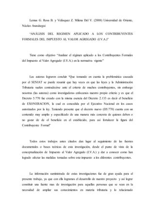 Lemus G. Rosa B. y Velásquez Z. Milena Del V. (2008) Universidad de Oriente,
Núcleo Anzoátegui
“ANÁLISIS DEL REGIMEN APLICADO A LOS CONTRIBUYENTES
FORMALES DEL IMPUESTO AL VALOR AGREGADO (I.V.A.)”
Tiene como objetivo “Analizar el régimen aplicado a los Contribuyentes Formales
del Impuesto al Valor Agregado (I.V.A.) en la normativa vigente”
Las autoras lograron concluir “Que tomando en cuenta la problemática causada
por el SENIAT se puede resumir que hay veces en que las leyes y la Administración
Tributaria suelen contradecirse ante el criterio de muchos contribuyentes, sin embargo
nosotras (las autoras) como investigadoras enfocamos nuestro propio criterio y es que el
Decreto 5.770 fue creado con la misma esencia del Decreto 2.133 es decir el beneficio
de EXONERACION, la cual es concedida por el Ejecutivo Nacional en los casos
autorizados por la ley. Teniendo presente que el decreto nuevo (D5.770) cuenta con un
contenido muy amplio y especificado de una manera más concreta de quienes deben o
no gozar de de el beneficio en el establecido, para así fortalecer la figura del
Contribuyente Formal”
Todos estos trabajos antes citados dan lugar al seguimiento de las fuentes
documentales o bases teóricas de esta investigación, desde el punto de vista de la
conceptualización de Impuesto al Valor Agregado (I.V.A.) y dar a conocer como han
logrado afectar las medidas tomadas sobre este impuesto a los diferentes contribuyentes.
La información suministrada de estas investigaciones fue de gran ayuda para el
presente trabajo, ya que con ella logramos el desarrollo de nuestro proyecto y así lograr
constituir una fuente mas de investigación para aquellas personas que se vean en la
necesidad de ampliar sus conocimientos en materia tributaria y lo relacionado
 