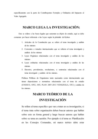 específicamente con la parte de Contribuyentes Formales y Ordinarios del Impuesto al
Valor Agregado.
MARCO LEGA LA INVESTIGACIÓN:
Este se refiere a las bases legales que sustentan su objeto de estudio, aquí se debe
comenzar por hacer referencia a las Leyes según la pirámide de Kelsen
1. Artículos de la Constitución que se refiere al tema investigado y análisis
de los mismos
2. Convenios o tratados internacionales que se refieren al tema investigado y
análisis de los mismos
3. Leyes Orgánicas relacionadas con el tema investigado y análisis de los
mismos
4. Leyes ordinarias relacionadas con el tema investigado y análisis de las
mismas
5. Decretos, providencias, resoluciones, o sentencias relacionadas con el
tema investigado y análisis de los mismos.
Políticas Públicas de Organismos tanto nacionales como internacionales que
tienen disposiciones o normativas relacionadas con el tema de estudio
(UNESCO, ONU, OIT, PLAN 2007-2013 VENEZUELA, ETC) y análisis de
los mismos.
MARCO TEÓRICO DE LA
INVESTIGACIÓN
Se refiere al tema especifico que van a tratar en su investigación, si
el tema trata sobre organización deben buscar autores que hablen
sobre esto en forma general y luego buscar autores que hablen
sobre su tema en cuestión. Por ejemplo si el tema es: Planificación
en los Consejos Comunales, mi marco teórico debe estar
 