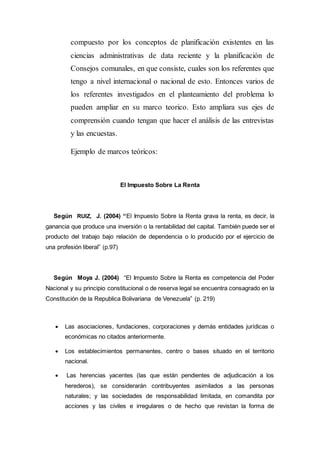 compuesto por los conceptos de planificación existentes en las
ciencias administrativas de data reciente y la planificación de
Consejos comunales, en que consiste, cuales son los referentes que
tengo a nivel internacional o nacional de esto. Entonces varios de
los referentes investigados en el planteamiento del problema lo
pueden ampliar en su marco teorico. Esto ampliara sus ejes de
comprensión cuando tengan que hacer el análisis de las entrevistas
y las encuestas.
Ejemplo de marcos teóricos:
El Impuesto Sobre La Renta
Según RUIZ, J. (2004) “El Impuesto Sobre la Renta grava la renta, es decir, la
ganancia que produce una inversión o la rentabilidad del capital. También puede ser el
producto del trabajo bajo relación de dependencia o lo producido por el ejercicio de
una profesión liberal” (p.97)
Según Moya J. (2004) “El Impuesto Sobre la Renta es competencia del Poder
Nacional y su principio constitucional o de reserva legal se encuentra consagrado en la
Constitución de la Republica Bolivariana de Venezuela” (p. 219)
 Las asociaciones, fundaciones, corporaciones y demás entidades jurídicas o
económicas no citados anteriormente.
 Los establecimientos permanentes, centro o bases situado en el territorio
nacional.
 Las herencias yacentes (las que están pendientes de adjudicación a los
herederos), se considerarán contribuyentes asimilados a las personas
naturales; y las sociedades de responsabilidad limitada, en comandita por
acciones y las civiles e irregulares o de hecho que revistan la forma de
 
