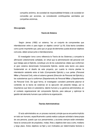 compañía anónima, de sociedad de responsabilidad limitada o de sociedad en
comandita por acciones, se considerarán contribuyentes asimilados por
compañías anónimas.
Otro ejemplo
Teoría de Sistema
Según James (1992) un sistema, “es un conjunto de componentes que
interrelacionan entre sí para lograr un objetivo común” (p.19). Esta teoría considera
como punto importante que, para que un grupo de elementos pueda alcanzar objetivos
comunes, deben actuar junto e interrelacionarse.
El investigador toma como referencia la Teoría de los Sistemas y comparte la
afirmación anteriormente señalada, en virtud que la administración del personal civil
que trabaja para el Ejército, constituye uno de los subsistemas vitales que conforman
el gran sistema denominado Componente Ejército, siendo esta teoría una pieza
fundamental en el diseño de este proyecto, por cuanto la misma plantea la
interrelación existente entre el todo (Componente Ejército) y sus partes (Personal
Militar y Personal Civil), entre el sistema general (Dirección de Personal del Ejército) y
los subsistemas que lo conforman (Departamento de Personal Militar y Departamento
de Personal Civil). De igual forma, el investigador consideró pertinente plasmar el
contenido de la teoría de sistemas en la ejecución del presente trabajo, por la
importancia que tiene el subsistema, talento humano y su gerencia administrativa, en
el contexto organizacional del componente Ejército, para adecuar y optimizar la
gestión del elemento humano que conforma la organización.
Teorías Administrativas
El acto administrativo es un proceso racional y simple que se encuentra implícito
en todo ser humano, específicamente cuando realiza cualquier actividad o tarea propia
de una persona, puesto que sus pensamientos y acciones siempre están orientados
hacia la consecución de propósitos, metas, fines u objetivos bien sea a corto, mediano
y largo plazo. Estos objetivos se fijan y son motivados por determinados factores o
 