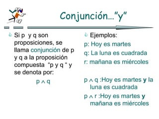 Conjunción…”y”
 Si p y q son
proposiciones, se
llama conjunción de p
y q a la proposición
compuesta “p y q “ y
se denota por:
p  q
 Ejemplos:
p: Hoy es martes
q: La luna es cuadrada
r: mañana es miércoles
p  q :Hoy es martes y la
luna es cuadrada
p  r :Hoy es martes y
mañana es miércoles
 