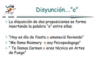 Disyunción….”o”
 La disyunción de dos proposiciones se forma
insertando la palabra “o” entre ellas.
 “Hoy es día de fiesta o amaneció lloviendo”
 “Me llamo Rosmary o soy Psicopedagoga”
 “ Te llamas Carmen o eres técnico en Artes
de Fuego”
 