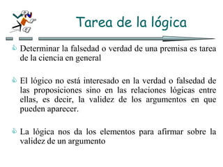 Tarea de la lógica
 Determinar la falsedad o verdad de una premisa es tarea
de la ciencia en general
 El lógico no está interesado en la verdad o falsedad de
las proposiciones sino en las relaciones lógicas entre
ellas, es decir, la validez de los argumentos en que
pueden aparecer.
 La lógica nos da los elementos para afirmar sobre la
validez de un argumento
 