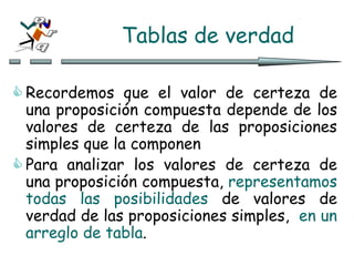Tablas de verdad
 Recordemos que el valor de certeza de
una proposición compuesta depende de los
valores de certeza de las proposiciones
simples que la componen
 Para analizar los valores de certeza de
una proposición compuesta, representamos
todas las posibilidades de valores de
verdad de las proposiciones simples, en un
arreglo de tabla.
 