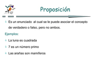 Proposición
 Es un enunciado al cual se le puede asociar el concepto
de verdadero o falso, pero no ambos.
Ejemplos:
 La luna es cuadrada
 7 es un número primo
 Las arañas son mamíferos
 