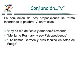 Conjunción…”y”
La conjunción de dos proposiciones se forma
insertando la palabra “y” entre ellas.
 “Hoy es día de fiesta y amaneció lloviendo”
 “Me llamo Rosmary y soy Psicopedagoga”
 “ Te llamas Carmen y eres técnico en Artes de
Fuego”
 