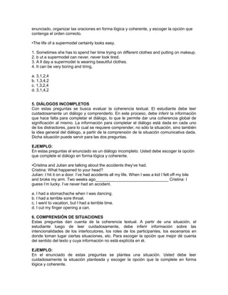 enunciado, organizar las oraciones en forma lógica y coherente, y escoger la opción que
contenga el orden correcto.
•The life of a supermodel certainly looks easy.
1. Sometimes she has to spend her time trying on different clothes and putting on makeup.
2. b ut a supermodel can never, never look tired.
3. A ll day a supermodel is wearing beautiful clothes.
4. It can be very boring and tiring,
a. 3,1,2,4
b. 1,3,4,2
c. 1,3,2,4
d. 3,1,4,2
5. DIÁLOGOS INCOMPLETOS
Con estas preguntas se busca evaluar la coherencia textual. El estudiante debe leer
cuidadosamente un diálogo y comprenderlo. En este proceso, debe inferir la información
que hace falta para completar el diálogo, lo que le permite dar una coherencia global de
significación al mismo. La información para completar el diálogo está dada en cada uno
de los distractores, para lo cual se requiere comprender, no sólo la situación, sino también
la idea general del diálogo, a partir de la comprensión de la situación comunicativa dada.
Dicha situación puede servir para las dos preguntas.
EJEMPLO:
En estas preguntas el enunciado es un diálogo incompleto. Usted debe escoger la opción
que complete el diálogo en forma lógica y coherente.
•Cristina and Julian are talking about the accidents they’ve had.
Cristina: What happened to your head?
Julían: I hit it on a door. I’ve had accidents all my life. When I was a kid I felt off my bile
and broke my arm. Two weeks ago________________________________ Cristina: I
guess I’m lucky. I’ve never had an accident.
a. I had a stomachache when I was dancing.
b. I had a terrible sore throat.
c. I went to vacation, but I had a terrible time.
d. I cut my finger opening a can.
6. COMPRENSIÓN DE SITUACIONES
Estas preguntas dan cuenta de la coherencia textual. A partir de una situación, el
estudiante luego de leer cuidadosamente, debe inferir información sobre las
intencionalidades de los interlocutores, los roles de los participantes, los escenarios en
donde toman lugar ciertas situaciones, etc. Para escoger la opción que mejor dé cuenta
del sentido del texto y cuya información no está explícita en él.
EJEMPLO:
En el enunciado de estas preguntas se plantea una situación. Usted debe leer
cuidadosamente la situación planteada y escoger la opción que la complete en forma
lógica y coherente.
 