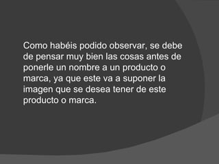 Como habéis podido observar, se debe
de pensar muy bien las cosas antes de
ponerle un nombre a un producto o
marca, ya que este va a suponer la
imagen que se desea tener de este
producto o marca.
 
