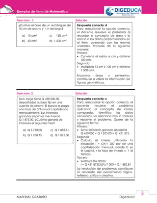 Ejemplos de ítems de Matemática
MATERIAL GRATUITO Digeduca
3
Ítem núm. 1 Solución
Ítem núm. 2 Solución
Don Jorge tiene Q 450 000.00
depositados a plazo fijo en una
cuenta de ahorro. El banco le paga
una tasa del 5 % anual capitalizado
mensualmente. Los intereses
ganados el primer mes fueron
Q 1 875.00. ¿Cuánto ganará de
intereses el segundo mes?
a) Q 3 750.00 c) Q 1 882.81
b) Q 1 968.75 d) Q 1 875.00
Respuesta correcta: c
Para seleccionar la opción correcta, el
docente resuelve el problema
aplicando el concepto de interés
compuesto, identifica los datos
necesarios, los relaciona con la fórmula
y resuelve el problema. Opera de la
siguiente forma:
Primero
 Suma el interés ganado al capital
Q 450 000 + Q 1 875.00 = Q 451 875.
Segundo
 Calcula el interés utilizando la
ecuación I = Crt/1 200 por ser una
capitalización mensual, donde C es
el capital, r la tasa de interés y t el
tiempo.
Tercero
 Sustituye los datos:
I = Q 451 875(5)(1)/1 200 = Q 1 882.81
La resolución de problemas contribuye
al desarrollo del pensamiento lógico,
reflexivo, crítico y creativo.
¿Cuál es el área de un rectángulo de
15 cm de ancho y 1 m de largo?
a) 15 cm2 c) 150 cm2
b) 60 cm2 d) 1 500 cm2
Respuesta correcta: d
Para seleccionar la opción correcta,
el docente resuelve el problema al
recordar el concepto de área y lo
asocia a los datos proporcionados en
el ítem, operando con las mismas
unidades. Procede de la siguiente
manera:
Primero
 Convierte el metro a cm y obtiene
100 cm.
Segundo
 Multiplica 15 cm x 100 cm y obtiene
1 500 cm2.
Encontrar áreas y perímetros,
contribuye a utilizar la información de
figuras geométricas.
 