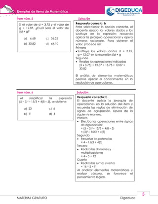 Ejemplos de ítems de Matemática
MATERIAL GRATUITO Digeduca
5
Ítem núm. 5 Solución
Ítem núm. 6 Solución
Si el valor de d = 3.75 y el valor de
g = 12.07. ¿Cuál será el valor de
5d + g?
a) 6.68 c) 56.25
b) 30.82 d) 64.10
Respuesta correcta: b
Para seleccionar la opción correcta, el
docente asocia los valores dados y los
sustituye en la expresión; recuerda
aplicar la jerarquía operacional y opera
números racionales. Para obtener el
valor, procede así:
Primero
 Sustituye los valores dados d = 3.75,
g = 12.07 en la expresión 5d + g
Segundo
 Realiza las operaciones indicadas
(5 x 3.75) + 12.07 = 18.75 + 12.07 =
30.82
El análisis de elementos matemáticos
permite aplicar el conocimiento en la
resolución de operaciones.
Al simplificar la expresión
(5 – 3)2 – 15/3 + 4(8 – 5), se obtiene:
a) 23 c) 6
b) 11 d) 4
Respuesta correcta: b
El docente aplica la jerarquía de
operaciones en la solución del ítem y
recuerda las reglas de eliminación de
signos de agrupación. Opera de la
siguiente manera:
Primero
 Efectúa las operaciones entre signos
de agrupación:
= (5 – 3)2 – 15/3 + 4(8 – 5)
= (2)2 – 15/3 + 4(3)
Segundo
 Resuelve las potencias
= 4 – 15/3 + 4(3)
Tercero
 Realiza las divisiones y
multiplicaciones
= 4 – 5 + 12
Cuarto
 Realiza las sumas y restas
= 16 – 5 =11
Al analizar elementos matemáticos y
realizar cálculos, se favorece el
pensamiento lógico.
 