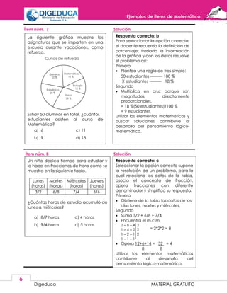 Ejemplos de ítems de Matemática
Digeduca MATERIAL GRATUITO
6
Ítem núm. 7 Solución
Ítem núm. 8 Solución
La siguiente gráfica muestra las
asignaturas que se imparten en una
escuela durante vacaciones, como
refuerzo.
Si hay 50 alumnos en total, ¿cuántos
estudiantes asisten al curso de
Matemática?
a) 6 c) 11
b) 9 d) 18
Respuesta correcta: b
Para seleccionar la opción correcta,
el docente recuerda la definición de
porcentaje; traslada la información
de la gráfica y con los datos resuelve
el problema así:
Primero
 Plantea una regla de tres simple:
50 estudiantes --------- 100 %
X estudiantes --------- 18 %
Segundo
 Multiplica en cruz porque son
magnitudes directamente
proporcionales.
= 18 %(50 estudiantes)/100 %
= 9 estudiantes
Utilizar los elementos matemáticos y
buscar soluciones contribuye al
desarrollo del pensamiento lógico-
matemático.
Un niño dedica tiempo para estudiar y
lo hace en fracciones de hora como se
muestra en la siguiente tabla.
Lunes
(horas)
Martes
(horas)
Miércoles
(horas)
Jueves
(horas)
3/2 6/8 7/4 6/6
¿Cuántas horas de estudio acumuló de
lunes a miércoles?
a) 8/7 horas c) 4 horas
b) 9/4 horas d) 5 horas
Respuesta correcta: c
Seleccionar la opción correcta supone
la resolución de un problema, para lo
cual relaciona los datos de la tabla,
asocia el concepto de fracción,
opera fracciones con diferente
denominador y simplifica su respuesta.
Primero
 Obtiene de la tabla los datos de los
días lunes, martes y miércoles.
Segundo
 Suma 3/2 + 6/8 + 7/4
 Encuentra el m.c.m.
2 – 8 – 4 2
1 – 4 – 2 2
1 – 2 – 1 2
1 – 1 – 1
 Opera 12+6+14 = 32 = 4
8 8
Utilizar los elementos matemáticos
contribuye al desarrollo del
pensamiento lógico-matemático.
= 2*2*2 = 8
 