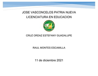 JOSE VASCONCELOS PATRIA NUEVA
LICENCIATURA EN EDUCACION
CRUZ ORDAZ ESTEFANY GUADALUPE
RAUL MONTES ESCAMILLA
11 de diciembre 2021
 