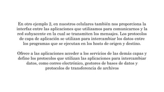 En otro ejemplo 2, en nuestros celulares también nos proporciona la
interfaz entre las aplicaciones que utilizamos para comunicarnos y la
red subyacente en la cual se transmiten los mensajes. Los protocolos
de capa de aplicación se utilizan para intercambiar los datos entre
los programas que se ejecutan en los hosts de origen y destino.
Ofrece a las aplicaciones acceder a los servicios de las demás capas y
define los protocolos que utilizan las aplicaciones para intercambiar
datos, como correo electrónico, gestores de bases de datos y
protocolos de transferencia de archivos
 