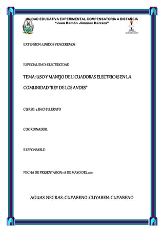 UNIDAD EDUCATIVA EXPERIMENTAL COMPENSATORIA A DISTANCIA
“Juan Ramón Jiménez Herrera”
Lñ
EXTENSION: UNIDOSVENCEREMOS
ESPECIALIDAD: ELECTRICIDAD
TEMA:USOYMANEJODELICUADORAS ELECTRICASENLA
COMUNIDAD“REYDELOSANDES”
CURSO: 2.BACHILLERATO
COORDINADOR:
RESPONSABLE:
FECHADEPRESENTASION: 18DE MAYODEL 2011
AGUAS NEGRAS-CUYABENO-CUYABEN-CUYABENO
 