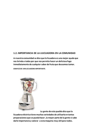 1.2. IMPORTANCIA DE LA LIUCUADORA EN LA COMUNIDAD
En nuestracomunidad se dice que la licuadora es una mejor ayuda que
nos brindaa todos por que nos permite hacer un deliciosofugo
inmediatamente de cualquier sabor de frutaque deseamos tomar.
GRAFICODE UNALICUADORA IMPORTANTE.
La gente de este pueblodice que la
licuadoraeléctrica tiene muchas variedades de utilizarlaentantas
preparaciones que se puedahacer ,la mayor parte de la gente si sabe
darle importanciay valorar a estamaquina muy útil para todos.
 