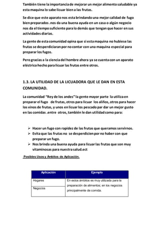 También tiene laimportanciade mejorar un mejor alimentosaludable ya
estamaquina lo sabe licuar biena las frutas.
Se dice que este aparatonos estabrindandouna mejor calidad de fugo
bienpreparados .nos da una buena ayuda en un casa o algún negocio
nos da el tiemposuficiente paralo demás que tenganque hacer ensus
actividades diarias.
La gente de estacomunidad opina que si estamaquina no hubiese las
frutas se desperdiciaranpor nocontar con una maquina especial para
preparar los fugos.
Perogracias a la cienciadel hombre ahora ya se cuentacon un aparato
eléctricohechoparalicuar las frutas entre otros.
1.3. LA UTILIDAD DE LA LICUADORA QUE LE DAN EN ESTA
COMUNIDAD.
La comunidad “Rey de los andes”la gente mayor parte la utilizaen
preparar el fugo de frutas, otros para licuar los aliños, otros para hacer
los vinos de frutas, y unos enlicuar los pescadopar dar un mejor gusto
en las comidas .entre otros, también le dan utilidadcomo para:
 Hacer un fugo con rapidez de las frutas que queramos servirnos.
 Evitaque las frutas no se desperdicienpor no haber con que
preparar un fugo.
 Nos brinda una buena ayuda para licuar las frutas que son muy
vitaminosas para nuestrasalud.ect
Posibles Usos y Ámbitos de Aplicación.
Aplicación Ejemplo
Hogares En estos ámbitos es muy utilizada para la
preparación de alimentos; en los negocios
principalmente de comida.
Negocios
 