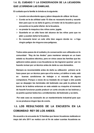 1.4. EL CUIDADO Y LA CONCERVACION DE LA LICUADORA
QUE LE BRINDAN LAS DAMILIAS.
El cuidado que la familia le brinda es la siguiente:
 Lavarla con abundante agua y jabon después de utilizar de licuar.
 Cundo se le da utilidad cada 15 días es necesario lavarla y secarla
bien para que no se daña la garra y el motor de la licuadora que se
encuentra en la parte inferior de la licuadora.
 no prestar la maquina a los niños como jugete.
 Guardarla en un sitio fuera del alcance de los niños para que no
jalen y puedan dañar la licuadora.
 Es necesario tener un solo sitio bien seguro donde no a higa
ningún peligro de ninguna cosa peligrosa.
Todos estos pasos de el cuidado y la conservación son utilizados en la
comunidad “Rey de los Andes” para mantener siempre en un buen
estado su licuadora eléctrica, pero en otros casos las familias que les
aplicaron estos pasos a sus licuadoras se les lograron quemar por no
hacerle revisar por un técnico antes de darle su uso domestico.
Siempre es recomendable antes de darle su utilización primero se le
hace pasar por un técnico para que el la revise y el define si esta, está
en buenas condiciones de trabajar o si necesita de alguna
compostura. Porque a veces de su traslado de un lugar a otro pueda
que se despejen los terminales del bobinado ose pelo la pintura del
barniz de la bobina entonces en este estado su maquina al momento
de hacerle funcionar puede producir un corto circuito en las bobinas y
se podría quemar todos los a arrollamientos del bobinado y se daño.
Por este caso es necesario de un mantenimiento industrial para que
no se produzca ningún tipo de avería.
1.5. LOS RESULTADOS DE LA ENCUESTA EN LA
COMUNIDAD REY DE LOS ANDES.
De acuerdo a la encuesta de 12 familias que tienen licuadoras realizada en
mayo del año 2011 se realizo con el fin de saber cuantas licuadoras se
 