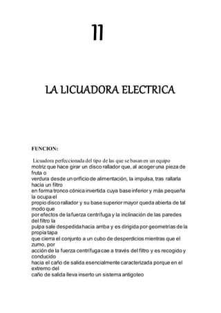 II
LA LICUADORA ELECTRICA
FUNCION:
Licuadora perfeccionada del tipo de las que se basan en un equipo
motriz que hace girar un disco rallador que, al acogeruna pieza de
fruta o
verdura desde un orificio de alimentación, la impulsa, tras rallarla
hacia un filtro
en forma tronco cónica invertida cuya base inferior y más pequeña
la ocupa el
propio disco rallador y su base superior mayor queda abierta de tal
modo que
por efectos de lafuerza centrífuga y la inclinación de las paredes
del filtro la
pulpa sale despedidahacia arriba y es dirigida por geometrías de la
propia tapa
que cierra el conjunto a un cubo de desperdicios mientras que el
zumo, por
acción de la fuerza centrífugacae a través del filtro y es recogido y
conducido
hacia el caño de salida esencialmente caracterizada porque en el
extremo del
caño de salida lleva inserto un sistema antigoteo
 