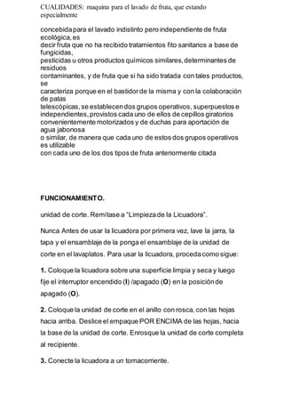 CUALIDADES: maquina para el lavado de fruta, que estando
especialmente
concebidapara el lavado indistinto pero independiente de fruta
ecológica,es
decir fruta que no ha recibido tratamientos fito sanitarios a base de
fungicidas,
pesticidas u otros productos químicos similares,determinantes de
residuos
contaminantes, y de fruta que si ha sido tratada con tales productos,
se
caracteriza porque en el bastidorde la misma y con la colaboración
de patas
telescópicas,se establecendos grupos operativos, superpuestos e
independientes,provistos cada uno de ellos de cepillos giratorios
convenientemente motorizados y de duchas para aportación de
agua jabonosa
o similar, de manera que cada uno de estos dos grupos operativos
es utilizable
con cada uno de los dos tipos de fruta anteriormente citada
FUNCIONAMIENTO.
unidad de corte. Remítase a “Limpiezade la Licuadora”.
Nunca Antes de usar la licuadora por primera vez, lave la jarra, la
tapa y el ensamblaje de la ponga el ensamblaje de la unidad de
corte en el lavaplatos. Para usar la licuadora, procedacomo sigue:
1. Coloque la licuadora sobre una superficie limpia y seca y luego
fije el interruptor encendido (I) /apagado (O) en la posiciónde
apagado (O).
2. Coloque la unidad de corte en el anillo con rosca, con las hojas
hacia arriba. Deslice el empaque POR ENCIMA de las hojas, hacia
la base de la unidad de corte. Enrosque la unidad de corte completa
al recipiente.
3. Conecte la licuadora a un tomacorriente.
 