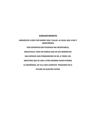 AGRADECIMIENTO
AGRADESCO A DIOS POR DARME VIDA Y SALUD .AL IGUAL QUE A MIS Y
COMPAÑEROS
POR SOPORTAR CON PACIENCIA MIS INCONTABLES,
MOLESTIAS,A TODA MI FAMILIA QUE EN LOS MOMENTOS
MAS DIFICILES HAN PERMANECIDO EN MÍ, A TODOS LOS
MAESTROS QUE DE UNA U OTRA MANERA HACEN POSIBLE
LA ENSEÑANZA, DE ELLA UNA JUVENTUD PENSANDO EN EL
FUTURO DE NUESTRA PATRIA
 