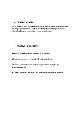 OBJETIVO GENERAL
dar a conocer la importancia y el manejo de las licuadoras eléctricas de diferentes
marcas que existen dentro de la comunidad “Rey de los andes”¿para que les da
utilidad? Y ¿Cómo les gusta cuidar o conservar su licuadora?
 OBJETIVOS ESPECIFICOS
.Conocer el funcionamiento adecuado de la maquina.
.Reconocer sus partes y el manejo adecuado de cada uno.
.Conocer y aplicar todas las medidas exigidas en un buen plan de
Seguridad industrial.
•.Conocer las buenas prácticas, en el manejo de la maquinaria industrial.
 