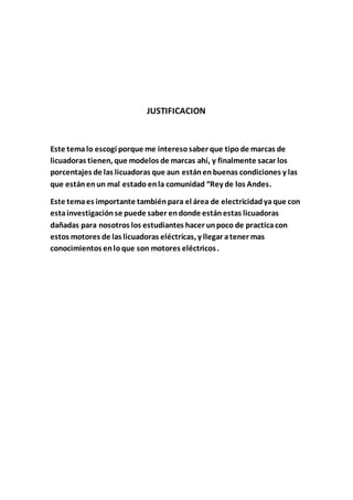 JUSTIFICACION
Este temalo escogí porque me interesosaber que tipode marcas de
licuadoras tienen, que modelos de marcas ahí, y finalmente sacar los
porcentajes de las licuadoras que aun estánenbuenas condiciones y las
que estánenun mal estado enla comunidad “Rey de los Andes.
Este temaes importante tambiénpara el área de electricidadyaque con
estainvestigaciónse puede saber endonde estánestas licuadoras
dañadas para nosotros los estudiantes hacer unpoco de practicacon
estos motores de las licuadoras eléctricas, y llegar atener mas
conocimientos enloque son motores eléctricos.
 