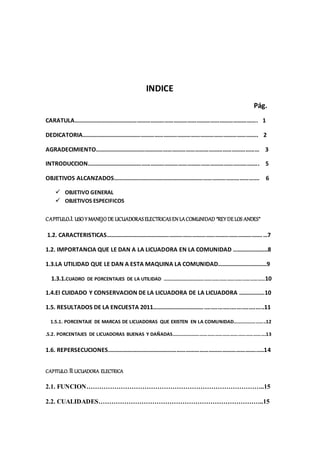 INDICE
Pág.
CARATULA…………………………………………………………………………………………………………. 1
DEDICATORIA…………………………………………………………………………………………………….. 2
AGRADECIMIENTO……………………………………………………………………………………………… 3
INTRODUCCION………………………………………………………………………………………………….. 5
OBJETIVOS ALCANZADOS……………………………………………………………………………………. 6
 OBJETIVO GENERAL
 OBJETIVOS ESPECIFICOS
CAPITULO.I. USO Y MANEJO DE LICUADORASELECTRICASEN LACOMUNIDAD “REY DELOS ANDES”
1.2. CARACTERISTICAS………………………………………………………………………………………….…7
1.2. IMPORTANCIA QUE LE DAN A LA LICUADORA EN LA COMUNIDAD ..…….…………..8
1.3.LA UTILIDAD QUE LE DAN A ESTA MAQUINA LA COMUNIDAD……………………………9
1.3.1.CUADRO DE PORCENTAJES DE LA UTILIDAD ………………………………………………………………………10
1.4.El CUIDADO Y CONSERVACION DE LA LICUADORA DE LA LICUADORA ……………..10
1.5. RESULTADOS DE LA ENCUESTA 2011……………………………....................................11
1.5.1. PORCENTAJE DE MARCAS DE LICUADORAS QUE EXISTEN EN LA COMUNIDAD……………………..12
.5.2. PORCENTAJES DE LICUADORAS BUENAS Y DAÑADAS……………….……………………………………………….13
1.6. REPERSECUCIONES.……………………………………………………………………………………..….14
CAPITULO. II.LICUADORA ELECTRICA
2.1. FUNCION………………………………………………………………………..15
2.2. CUALIDADES…………………………………………………………………..15
 
