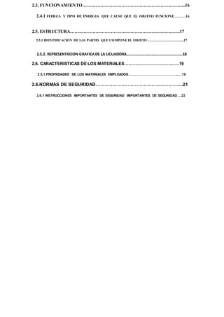 2.3. FUNCIONAMIENTO…………………………………………………………...16
2.4.1 FUERZA Y TIPO DE ENERGIA QUE CAUSE QUE EL OBJETO FUNCIONE………16
2.5. ESTRUCTURA……………………………………………………………….17
2.5.1 IDENTIFICACIÓN DE LAS PARTES QUE COMPONE EL OBJETO…………………………...17
2.5.2. REPRESENTACION GRAFICADE LA LICUADORA………………………………………………..18
2.6. CARACTERISTICAS DE LOS MATERIALES…………………………………19
2.5.1.PROPIEDADES DE LOS MATERIALES EMPLEADOS……………………………………...…19
2.6.NORMAS DE SEGURIDAD………………………………………………….21
2.6.1 INSTRUCCIONES IMPORTANTES DE SEGURIDAD IMPORTANTES DE SEGURIDAD….22
 