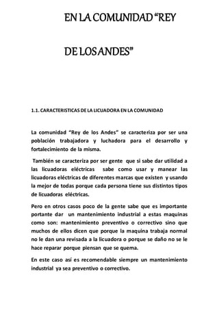 ENLACOMUNIDAD“REY
DELOSANDES”
1.1. CARACTERISTICAS DELA LICUADORA EN LA COMUNIDAD
La comunidad “Rey de los Andes” se caracteriza por ser una
población trabajadora y luchadora para el desarrollo y
fortalecimiento de la misma.
También se caracteriza por ser gente que si sabe dar utilidad a
las licuadoras eléctricas sabe como usar y manear las
licuadoras eléctricas de diferentes marcas que existen y usando
la mejor de todas porque cada persona tiene sus distintos tipos
de licuadoras eléctricas.
Pero en otros casos poco de la gente sabe que es importante
portante dar un mantenimiento industrial a estas maquinas
como son: mantenimiento preventivo o correctivo sino que
muchos de ellos dicen que porque la maquina trabaja normal
no le dan una revisada a la licuadora o porque se daño no se le
hace reparar porque piensan que se quema.
En este caso así es recomendable siempre un mantenimiento
industrial ya sea preventivo o correctivo.
 